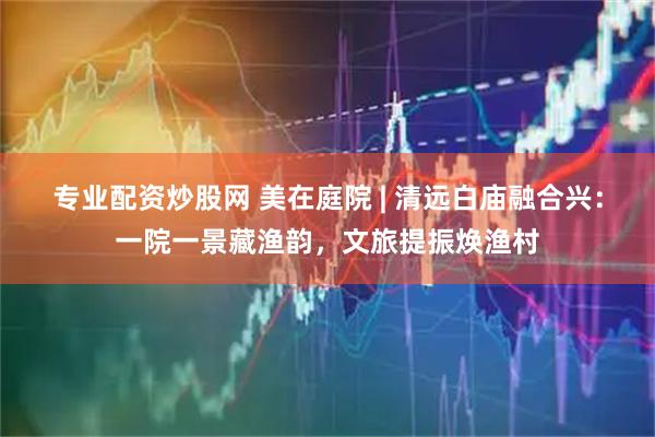 专业配资炒股网 美在庭院 | 清远白庙融合兴：一院一景藏渔韵，文旅提振焕渔村