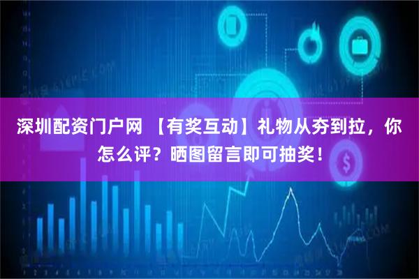深圳配资门户网 【有奖互动】礼物从夯到拉，你怎么评？晒图留言即可抽奖！