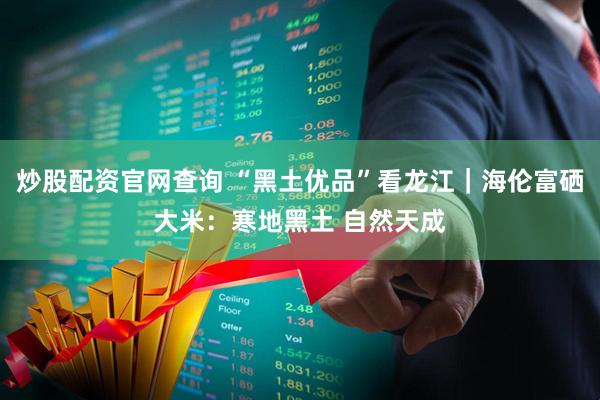 炒股配资官网查询 “黑土优品”看龙江｜海伦富硒大米：寒地黑土 自然天成