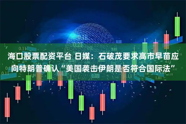 海口股票配资平台 日媒：石破茂要求高市早苗应向特朗普确认“美国袭击伊朗是否符合国际法”