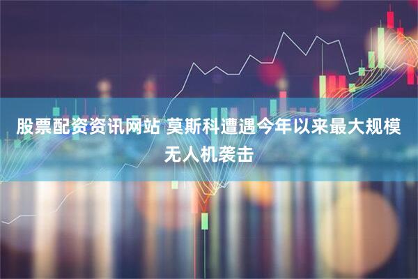 股票配资资讯网站 莫斯科遭遇今年以来最大规模无人机袭击