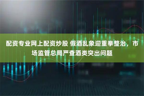 配资专业网上配资炒股 假酒乱象迎重拳整治，市场监管总局严查酒类突出问题