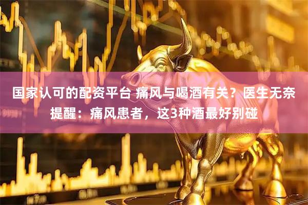 国家认可的配资平台 痛风与喝酒有关？医生无奈提醒：痛风患者，这3种酒最好别碰
