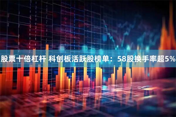 股票十倍杠杆 科创板活跃股榜单：58股换手率超5%