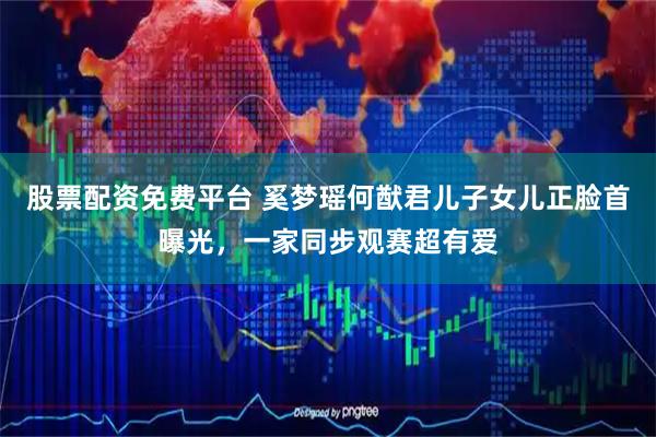 股票配资免费平台 奚梦瑶何猷君儿子女儿正脸首曝光，一家同步观赛超有爱