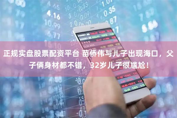 正规实盘股票配资平台 苗侨伟与儿子出现海口，父子俩身材都不错，32岁儿子很尴尬！