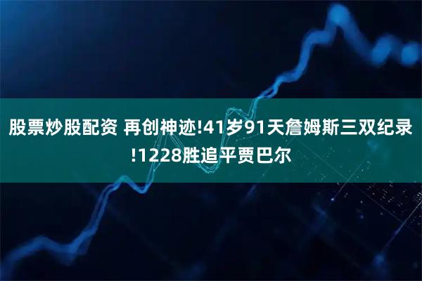 股票炒股配资 再创神迹!41岁91天詹姆斯三双纪录!1228胜追平贾巴尔