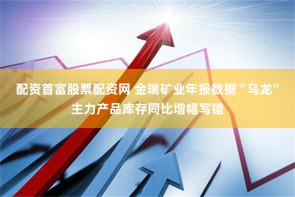 配资首富股票配资网 金瑞矿业年报数据“乌龙”主力产品库存同比增幅写错