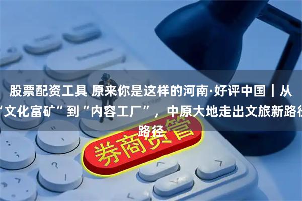 股票配资工具 原来你是这样的河南·好评中国｜从“文化富矿”到“内容工厂”，中原大地走出文旅新路径