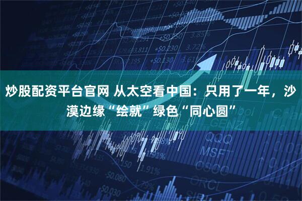 炒股配资平台官网 从太空看中国：只用了一年，沙漠边缘“绘就”绿色“同心圆”