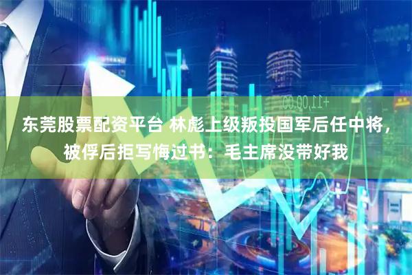 东莞股票配资平台 林彪上级叛投国军后任中将，被俘后拒写悔过书：毛主席没带好我