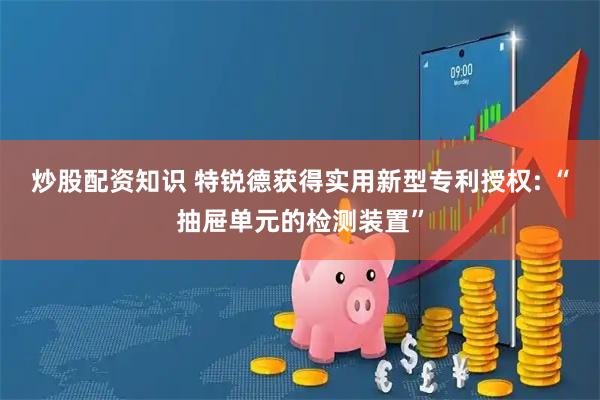 炒股配资知识 特锐德获得实用新型专利授权: “抽屉单元的检测装置”