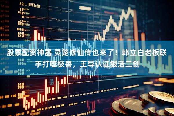 股票配资神器 灵笼修仙传也来了！韩立白老板联手打噬极兽，王导认证狠活二创