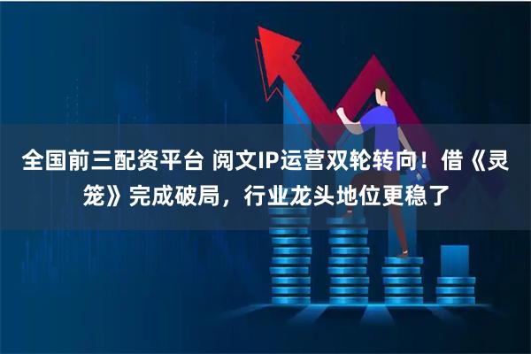 全国前三配资平台 阅文IP运营双轮转向！借《灵笼》完成破局，行业龙头地位更稳了