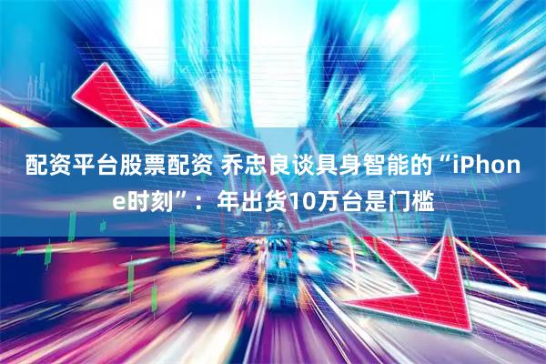 配资平台股票配资 乔忠良谈具身智能的“iPhone时刻”：年出货10万台是门槛