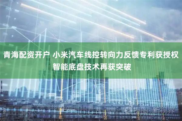 青海配资开户 小米汽车线控转向力反馈专利获授权 智能底盘技术再获突破
