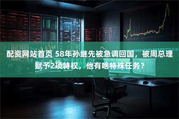 配资网站首页 58年孙继先被急调回国，被周总理赋予2项特权，他有啥特殊任务？