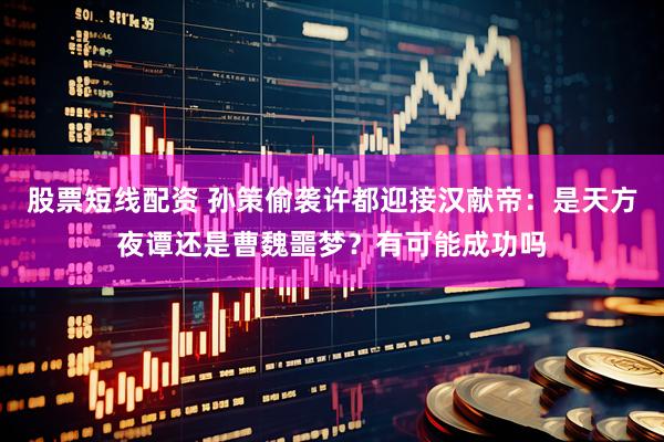 股票短线配资 孙策偷袭许都迎接汉献帝：是天方夜谭还是曹魏噩梦？有可能成功吗