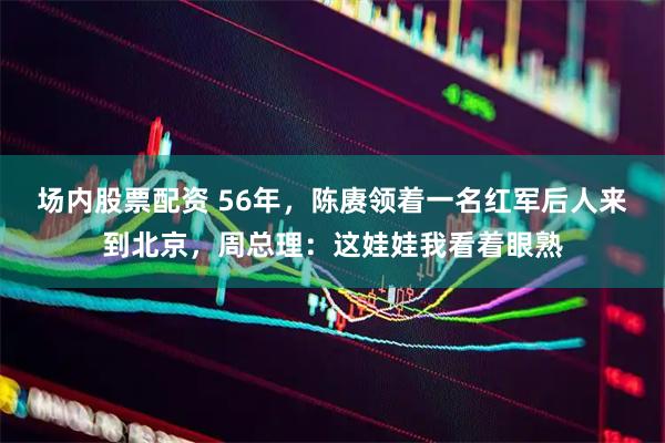 场内股票配资 56年，陈赓领着一名红军后人来到北京，周总理：这娃娃我看着眼熟