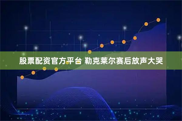 股票配资官方平台 勒克莱尔赛后放声大哭