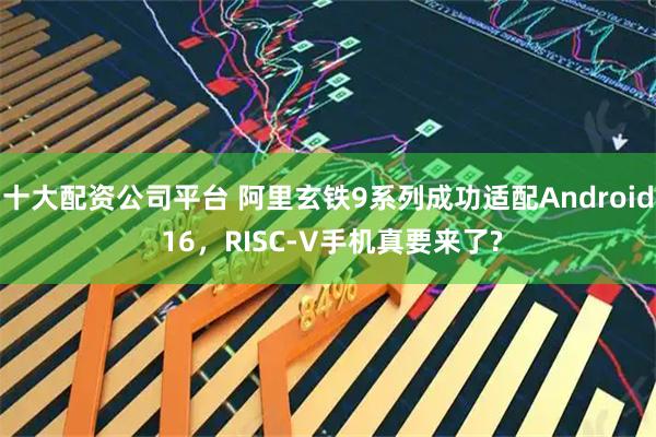 十大配资公司平台 阿里玄铁9系列成功适配Android 16，RISC-V手机真要来了?