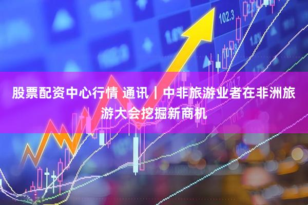 股票配资中心行情 通讯｜中非旅游业者在非洲旅游大会挖掘新商机