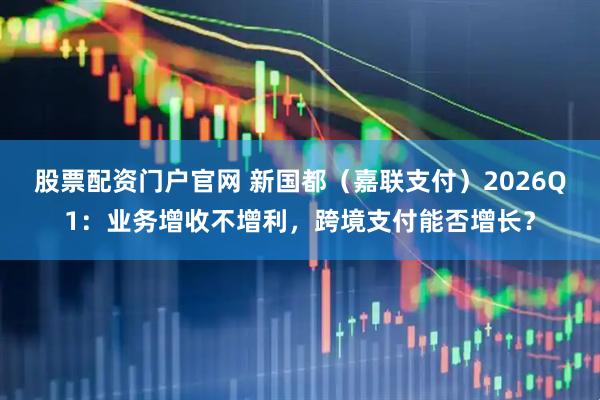 股票配资门户官网 新国都（嘉联支付）2026Q1：业务增收不增利，跨境支付能否增长？