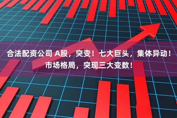 合法配资公司 A股，突变！七大巨头，集体异动！市场格局，突现三大变数！