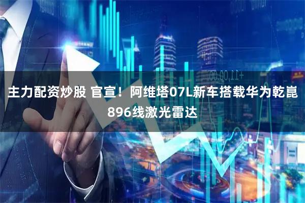 主力配资炒股 官宣！阿维塔07L新车搭载华为乾崑896线激光雷达