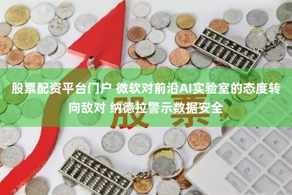 股票配资平台门户 微软对前沿AI实验室的态度转向敌对 纳德拉警示数据安全