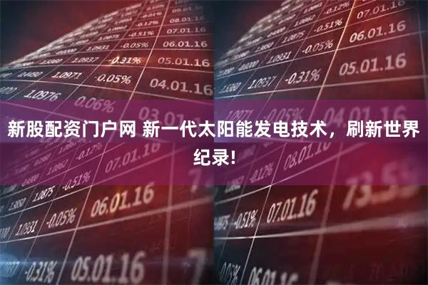 新股配资门户网 新一代太阳能发电技术，刷新世界纪录!