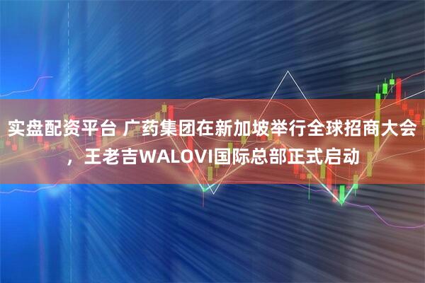 实盘配资平台 广药集团在新加坡举行全球招商大会，王老吉WALOVI国际总部正式启动