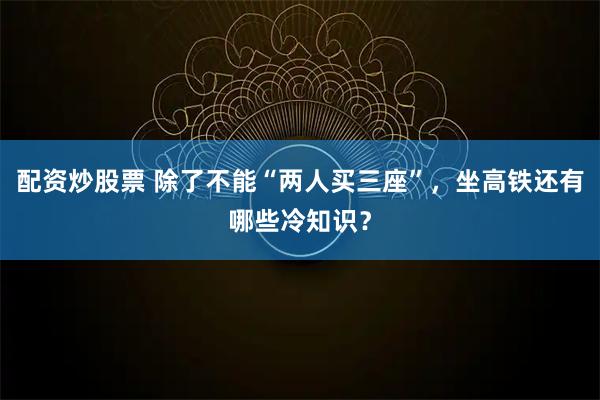 配资炒股票 除了不能“两人买三座”，坐高铁还有哪些冷知识？