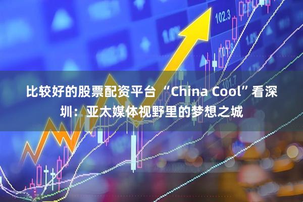 比较好的股票配资平台 “China Cool”看深圳：亚太媒体视野里的梦想之城