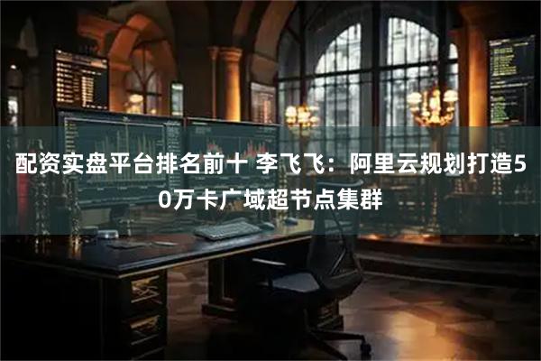 配资实盘平台排名前十 李飞飞:阿里云规划打造50万卡广域超节点集群