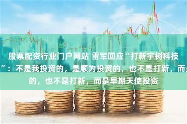 股票配资行业门户网站 雷军回应“打新宇树科技赚了100多亿元”:不是我投资的,是顺为投资的,也不是打新,而是早期天使投资