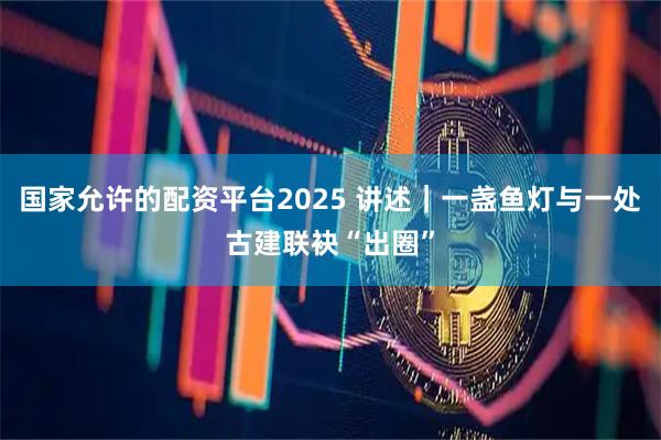 国家允许的配资平台2025 讲述｜一盏鱼灯与一处古建联袂“出圈”